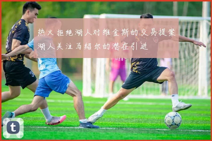 热火拒绝湖人对维金斯的交易提案湖人关注马绍尔的潜在引进