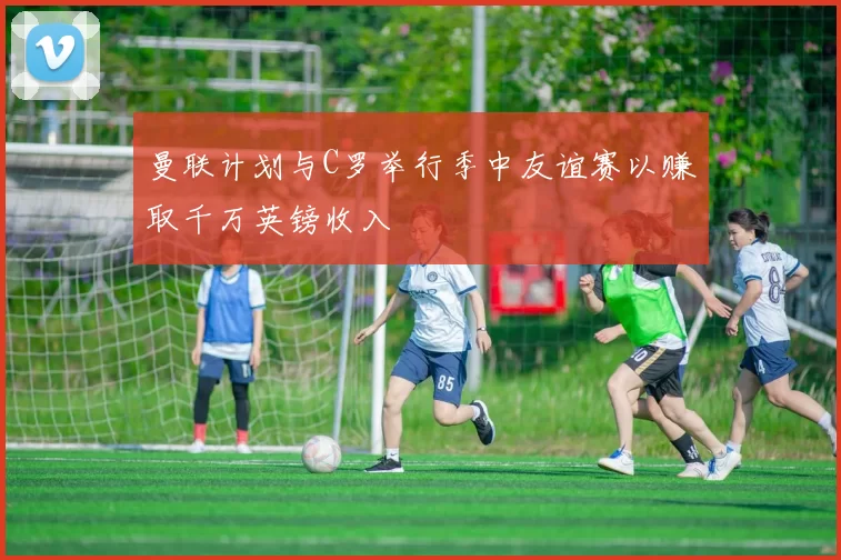 曼联计划与C罗举行季中友谊赛以赚取千万英镑收入