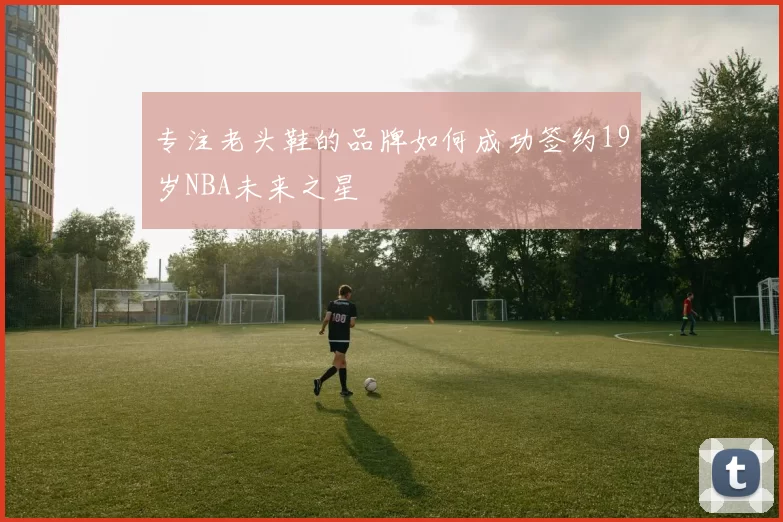 专注老头鞋的品牌如何成功签约19岁NBA未来之星