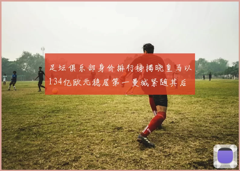 足坛俱乐部身价排行榜揭晓皇马以134亿欧元稳居第一曼城紧随其后