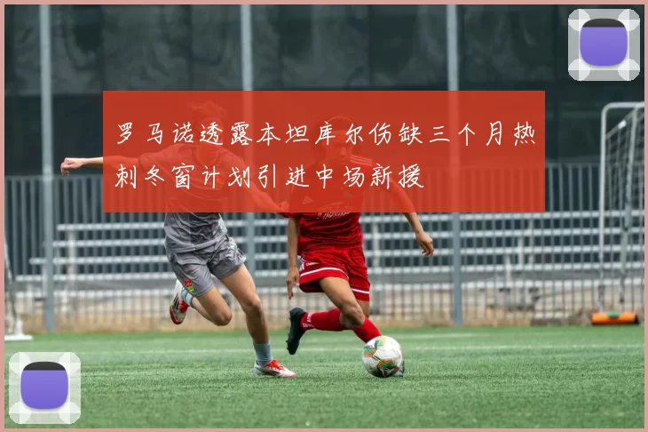 罗马诺透露本坦库尔伤缺三个月热刺冬窗计划引进中场新援