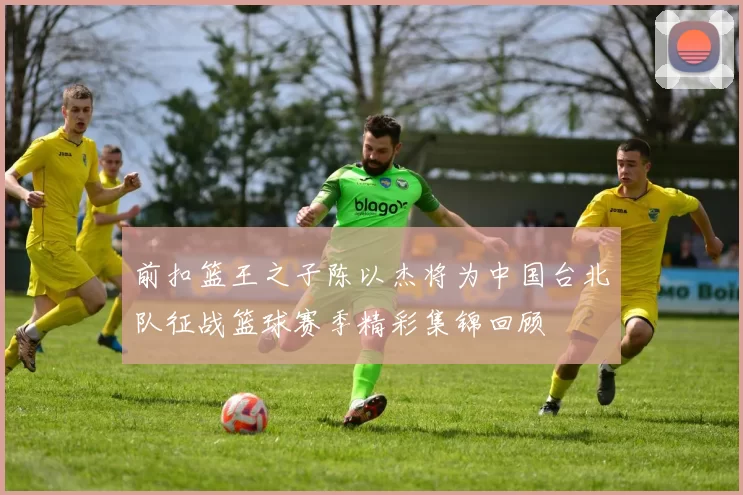 前扣篮王之子陈以杰将为中国台北队征战篮球赛季精彩集锦回顾