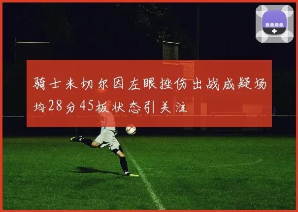 骑士米切尔因左眼挫伤出战成疑场均28分45板状态引关注