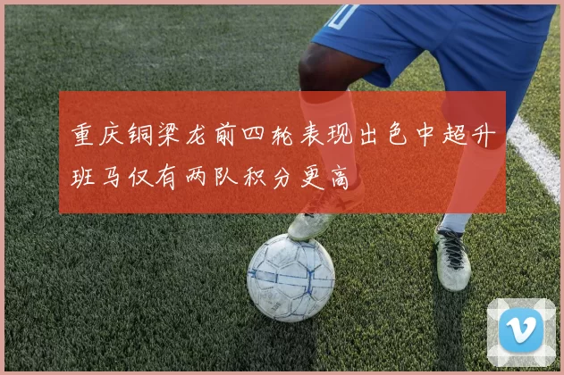 重庆铜梁龙前四轮表现出色中超升班马仅有两队积分更高