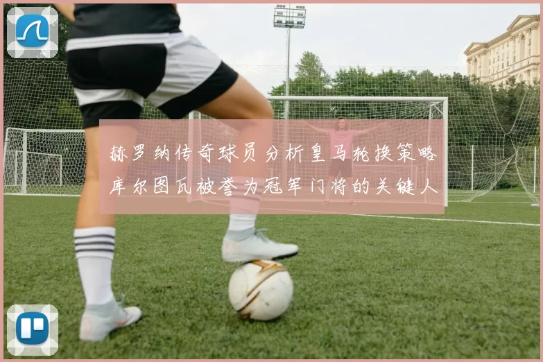 赫罗纳传奇球员分析皇马轮换策略库尔图瓦被誉为冠军门将的关键人物