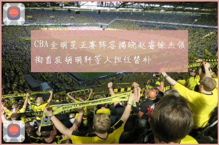 CBA全明星正赛阵容揭晓赵睿徐杰领衔首发胡明轩等人担任替补