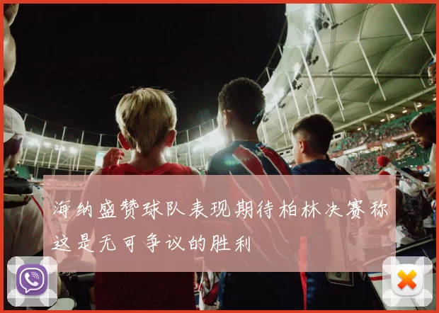 海纳盛赞球队表现期待柏林决赛称这是无可争议的胜利