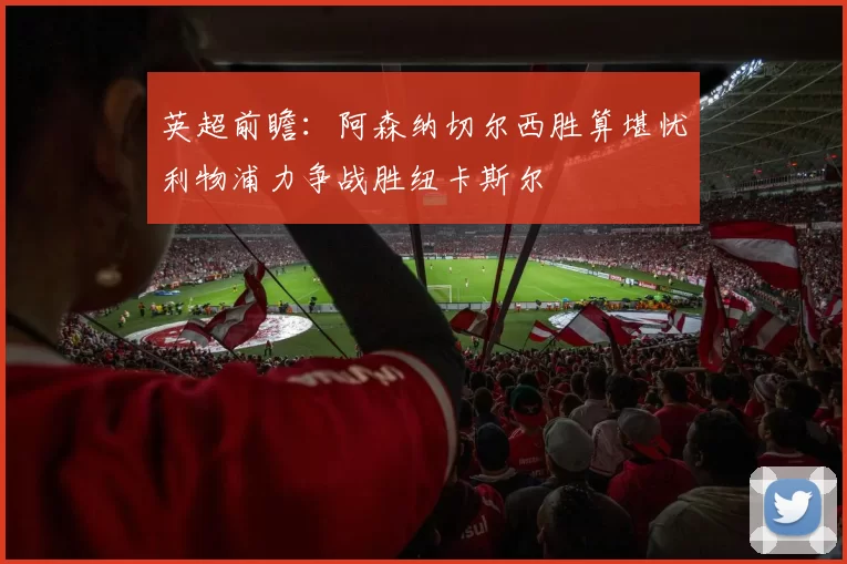 英超前瞻：阿森纳切尔西胜算堪忧利物浦力争战胜纽卡斯尔