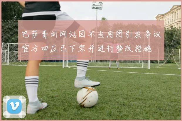 巴萨青训网站因不当用图引发争议官方回应已下架并进行整改措施