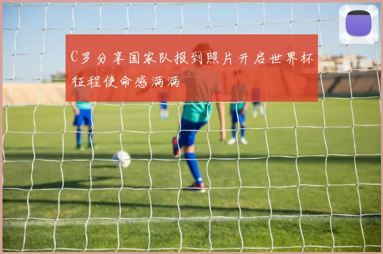 C罗分享国家队报到照片开启世界杯征程使命感满满