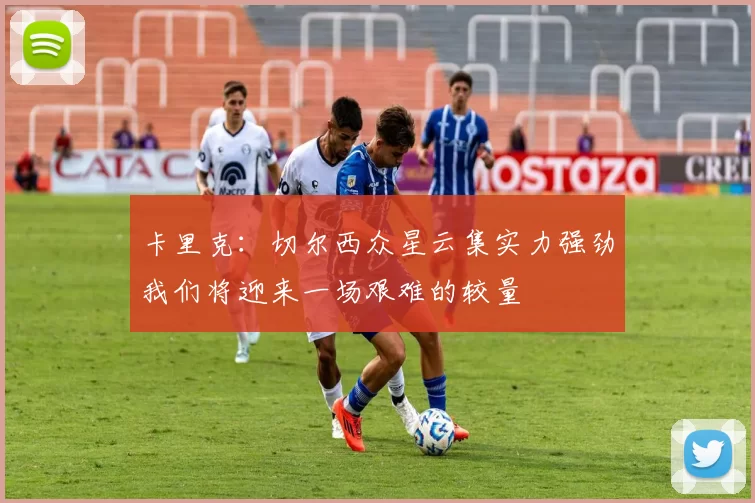 卡里克：切尔西众星云集实力强劲我们将迎来一场艰难的较量