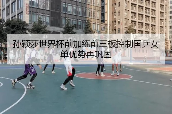 孙颖莎世界杯前加练前三板控制国乒女单优势再巩固
